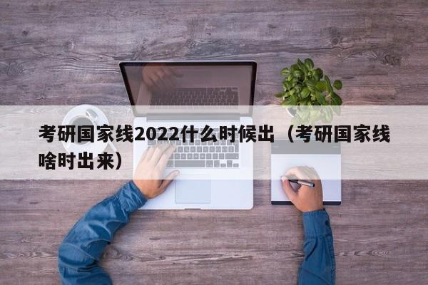 考研国家线2022什么时候出（考研国家线啥时出来）