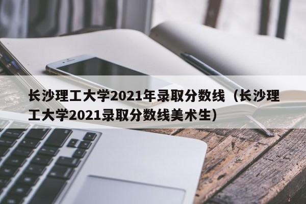 长沙理工大学2021年录取分数线（长沙理工大学2021录取分数线美术生）