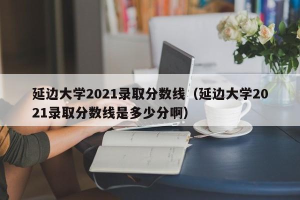 延边大学2021录取分数线（延边大学2021录取分数线是多少分啊）