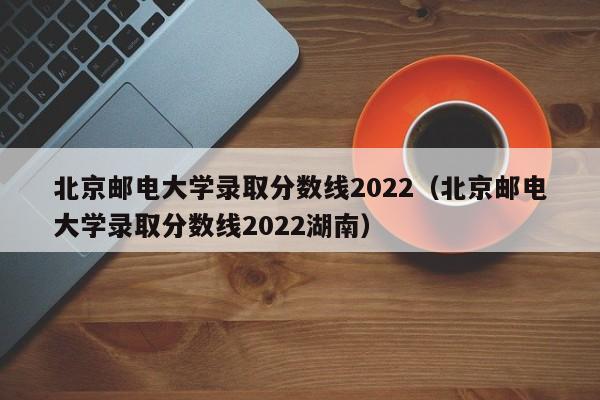 北京邮电大学录取分数线2022（北京邮电大学录取分数线2022湖南）