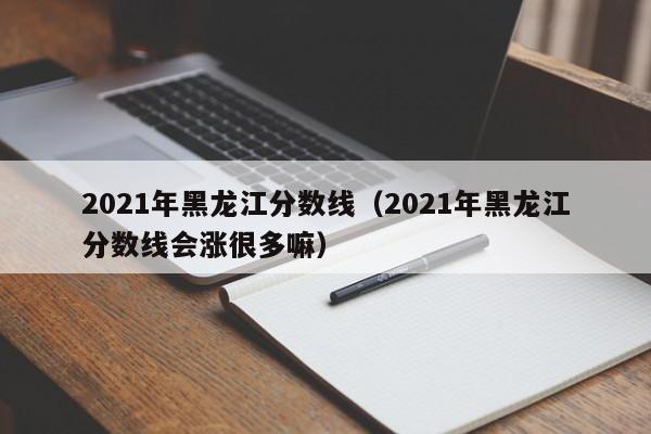 2021年黑龙江分数线（2021年黑龙江分数线会涨很多嘛）