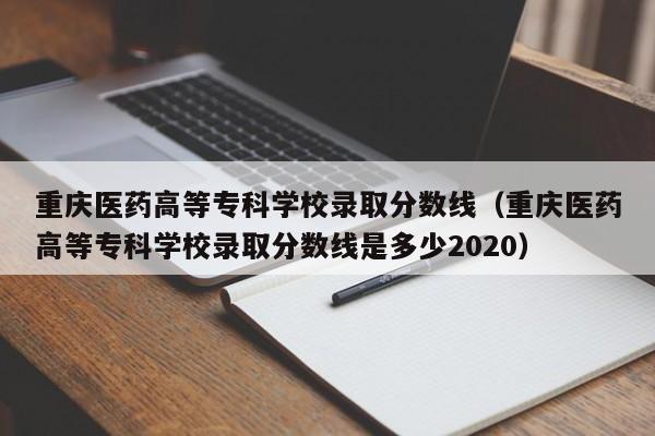重庆医药高等专科学校录取分数线（重庆医药高等专科学校录取分数线是多少2020）