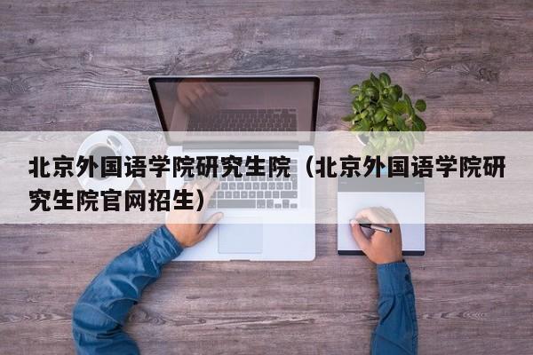 北京外国语学院研究生院（北京外国语学院研究生院官网招生）