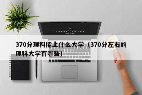 370分理科能上什么大学（370分左右的理科大学有哪些）