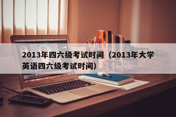 2013年四六级考试时间（2013年大学英语四六级考试时间）