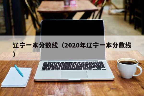 辽宁一本分数线（2020年辽宁一本分数线）