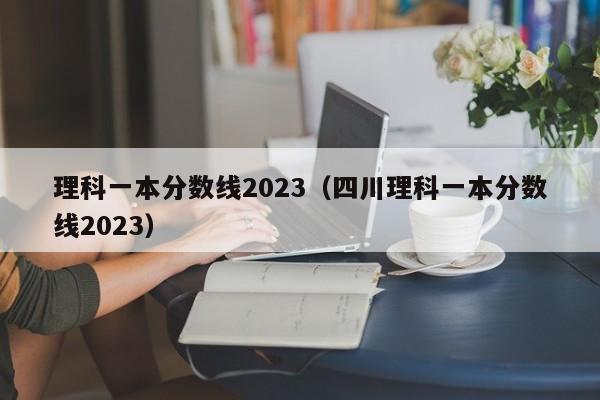理科一本分数线2023（四川理科一本分数线2023）