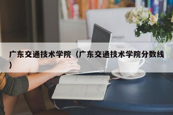 广东交通技术学院（广东交通技术学院分数线）
