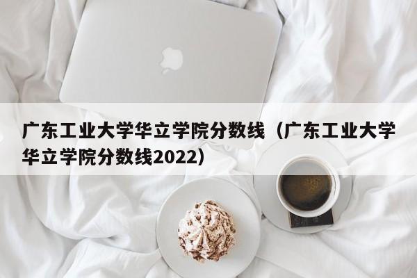 广东工业大学华立学院分数线（广东工业大学华立学院分数线2022）