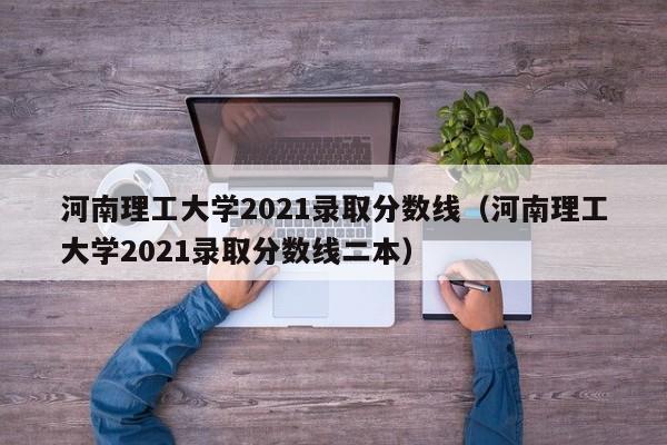 河南理工大学2021录取分数线（河南理工大学2021录取分数线二本）