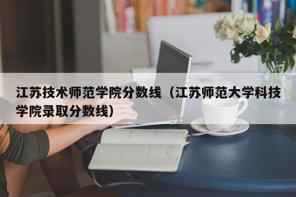 江苏技术师范学院分数线（江苏师范大学科技学院录取分数线）