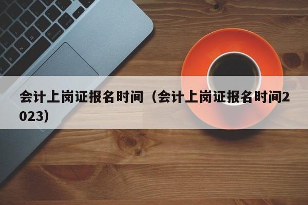 会计上岗证报名时间（会计上岗证报名时间2023）