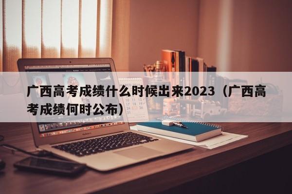 广西高考成绩什么时候出来2023（广西高考成绩何时公布）