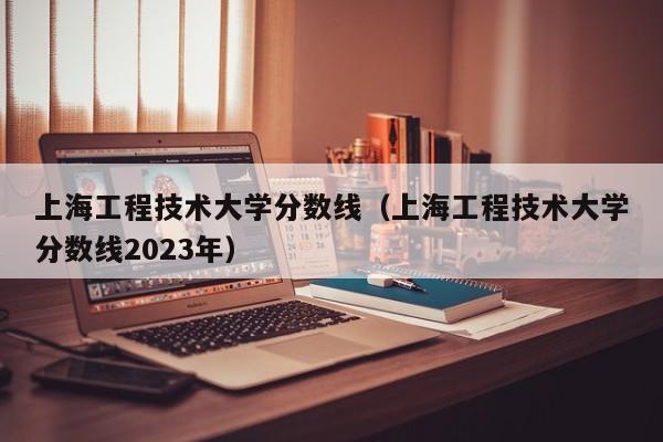 上海工程技术大学分数线（上海工程技术大学分数线2023年）
