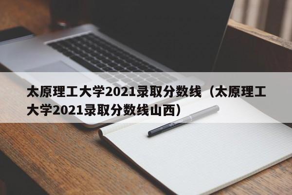 太原理工大学2021录取分数线（太原理工大学2021录取分数线山西）