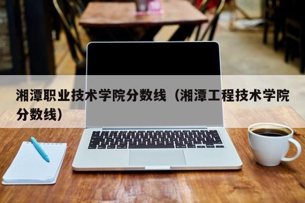 湘潭职业技术学院分数线（湘潭工程技术学院分数线）