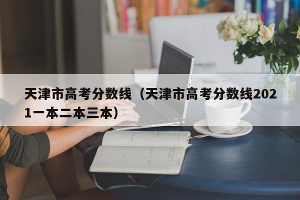天津市高考分数线（天津市高考分数线2021一本二本三本）