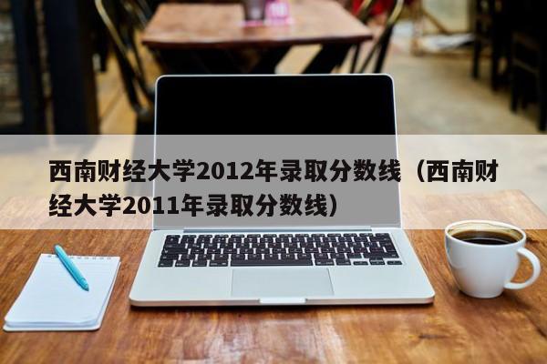 西南财经大学2012年录取分数线（西南财经大学2011年录取分数线）