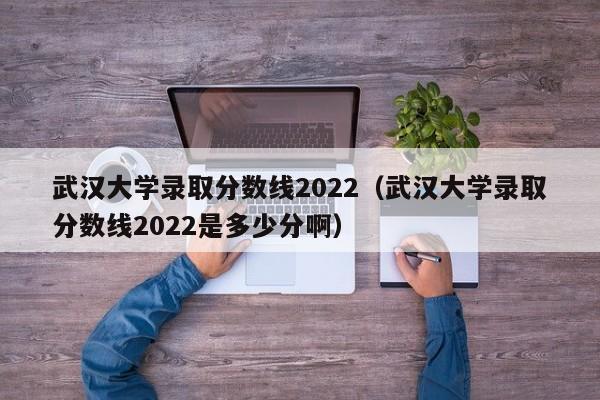 武汉大学录取分数线2022（武汉大学录取分数线2022是多少分啊）