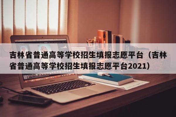 吉林省普通高等学校招生填报志愿平台（吉林省普通高等学校招生填报志愿平台2021）