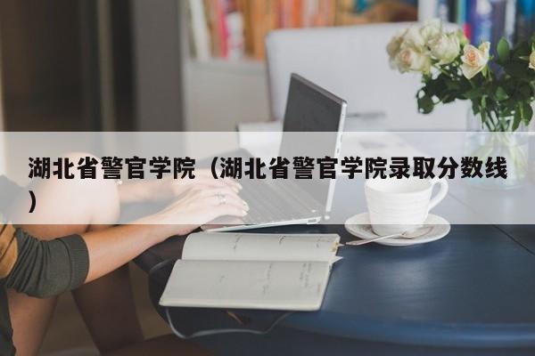 湖北省警官学院（湖北省警官学院录取分数线）