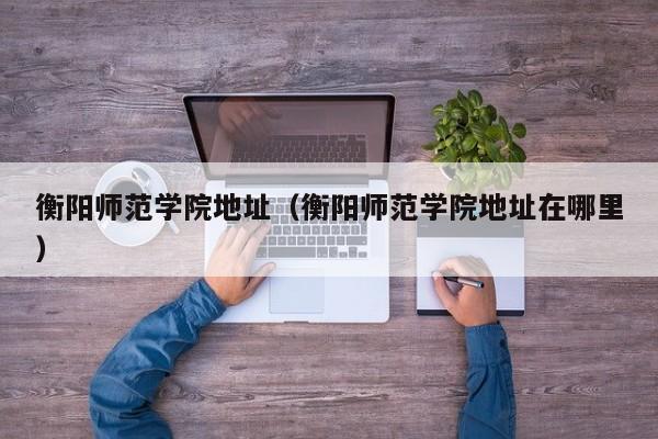 衡阳师范学院地址（衡阳师范学院地址在哪里）