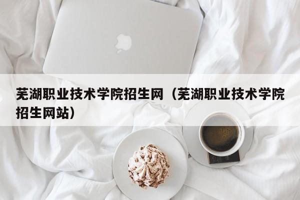 芜湖职业技术学院招生网（芜湖职业技术学院招生网站）