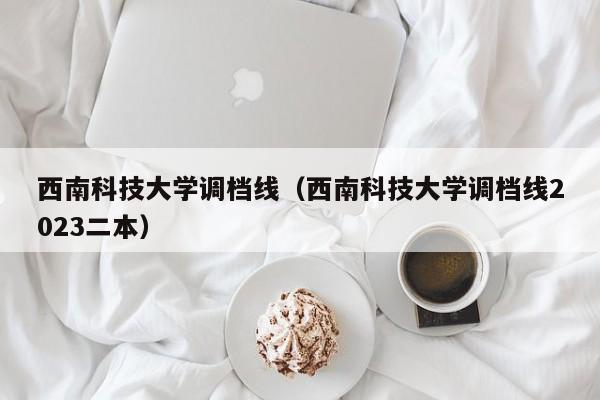 西南科技大学调档线（西南科技大学调档线2023二本）