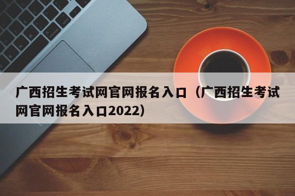 广西招生考试网官网报名入口（广西招生考试网官网报名入口2022）