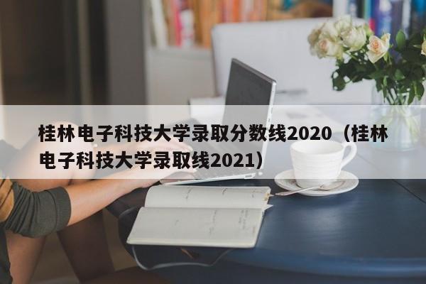 桂林电子科技大学录取分数线2020（桂林电子科技大学录取线2021）