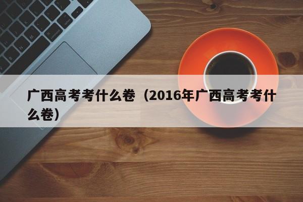 广西高考考什么卷（2016年广西高考考什么卷）