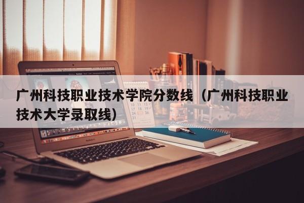 广州科技职业技术学院分数线（广州科技职业技术大学录取线）
