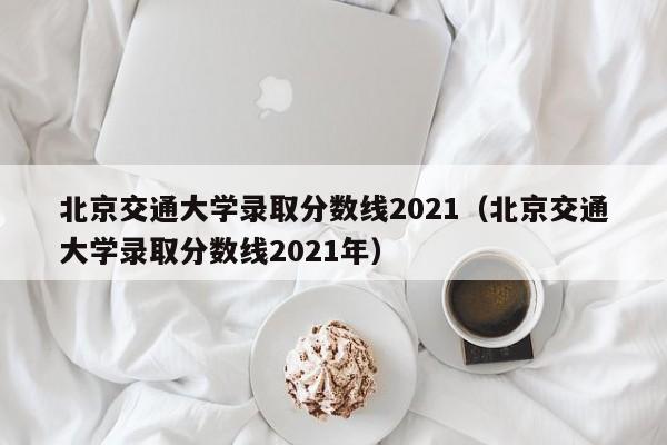 北京交通大学录取分数线2021（北京交通大学录取分数线2021年）