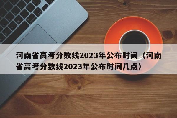 河南省高考分数线2023年公布时间（河南省高考分数线2023年公布时间几点）