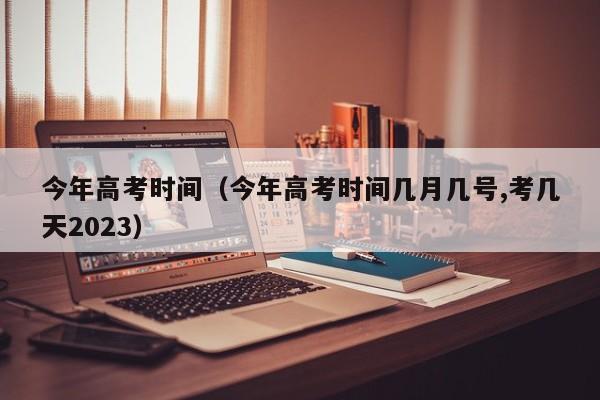 今年高考时间（今年高考时间几月几号,考几天2023）