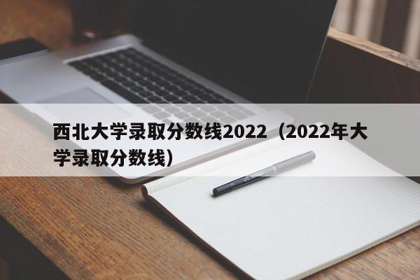 西北大学录取分数线2022（2022年大学录取分数线）