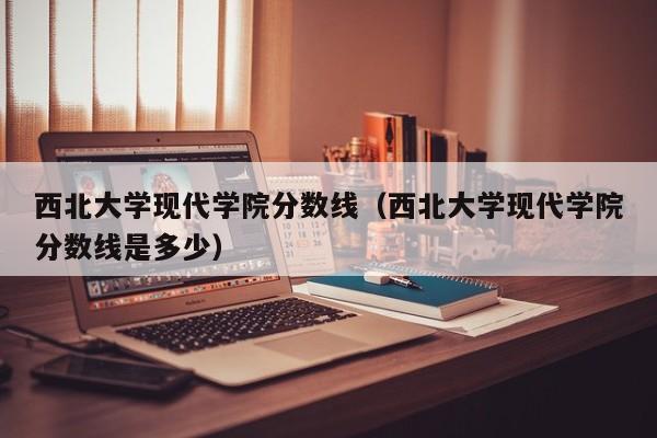 西北大学现代学院分数线（西北大学现代学院分数线是多少）