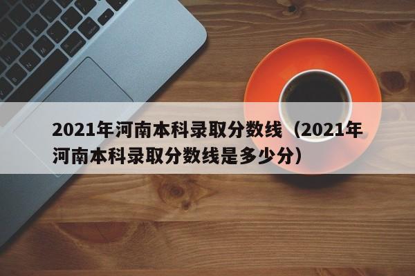 2021年河南本科录取分数线（2021年河南本科录取分数线是多少分）