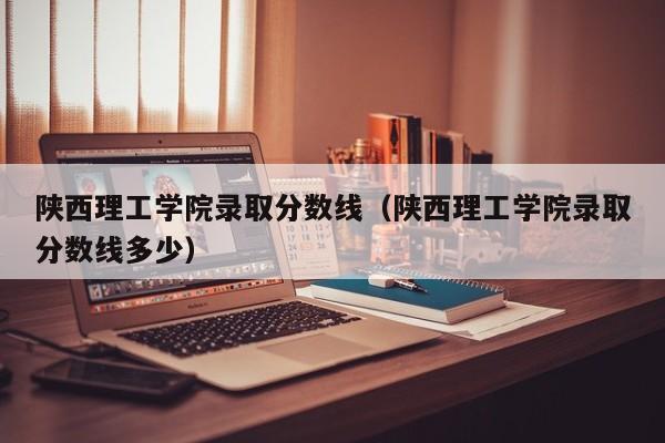 陕西理工学院录取分数线（陕西理工学院录取分数线多少）