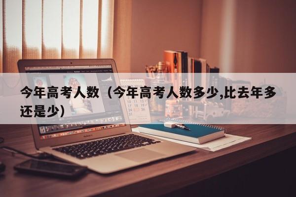 今年高考人数（今年高考人数多少,比去年多还是少）