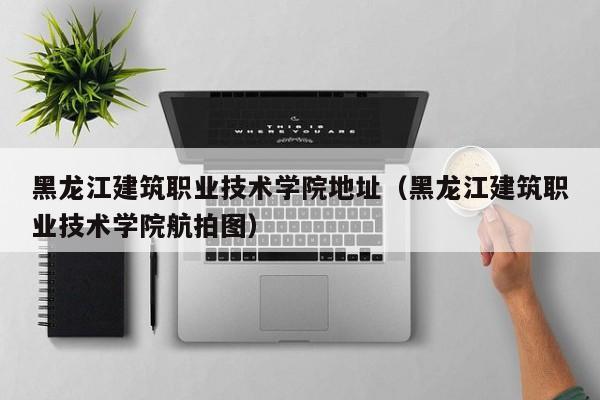 黑龙江建筑职业技术学院地址（黑龙江建筑职业技术学院航拍图）