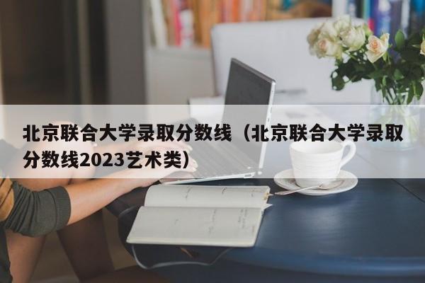 北京联合大学录取分数线（北京联合大学录取分数线2023艺术类）