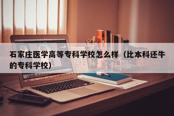 石家庄医学高等专科学校怎么样（比本科还牛的专科学校）