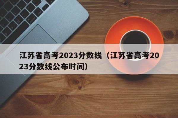 江苏省高考2023分数线（江苏省高考2023分数线公布时间）