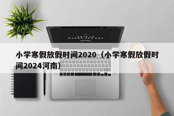 小学寒假放假时间2020（小学寒假放假时间2024河南）