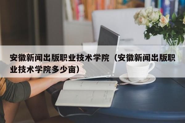安徽新闻出版职业技术学院（安徽新闻出版职业技术学院多少亩）