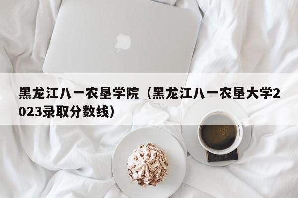 黑龙江八一农垦学院（黑龙江八一农垦大学2023录取分数线）