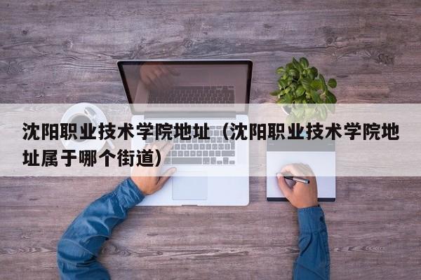 沈阳职业技术学院地址（沈阳职业技术学院地址属于哪个街道）