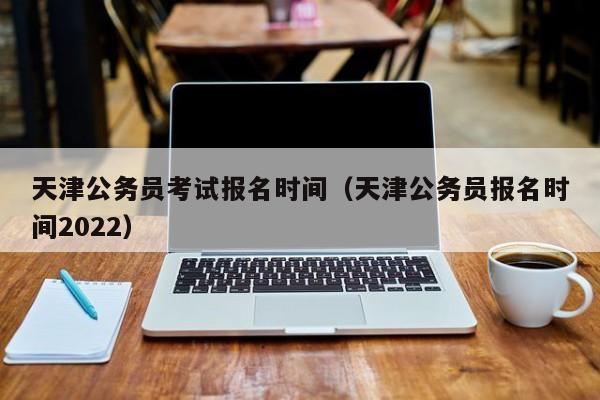 天津公务员考试报名时间（天津公务员报名时间2022）