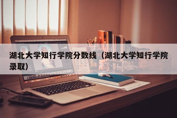 湖北大学知行学院分数线（湖北大学知行学院录取）